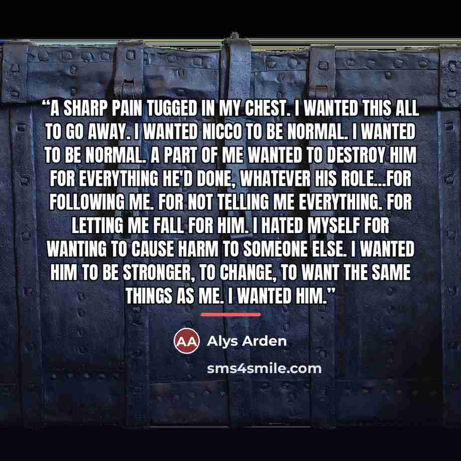 “A sharp pain tugged in my chest. I wanted this all to go away. I wanted Nicco to be normal. I wanted to be normal. A part of me wanted to destroy him for everything he'd done, whatever his role...For following me. For not telling me everything. For letting me fall for him. I hated myself for…” quote by Alys Arden