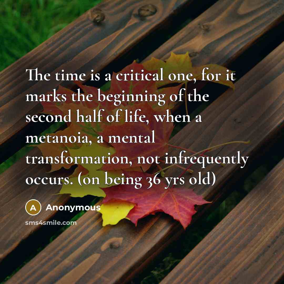 “The time is a critical one, for it marks the beginning of the second half of life, when a metanoia, a mental transformation, not infrequently occurs. (on being 36 yrs old)” quote by Anonymous
