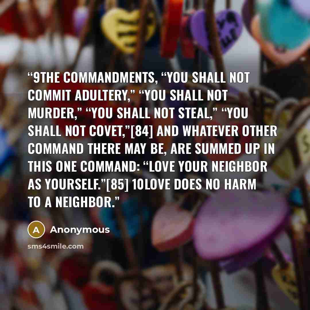 “9The commandments, “You shall not commit adultery,” “You shall not murder,” “You shall not steal,” “You shall not covet,”[84] and whatever other command there may be, are summed up in this one command: “Love your neighbor as yourself.”[85] 10Love does no harm to a neighbor.” quote by Anonymous