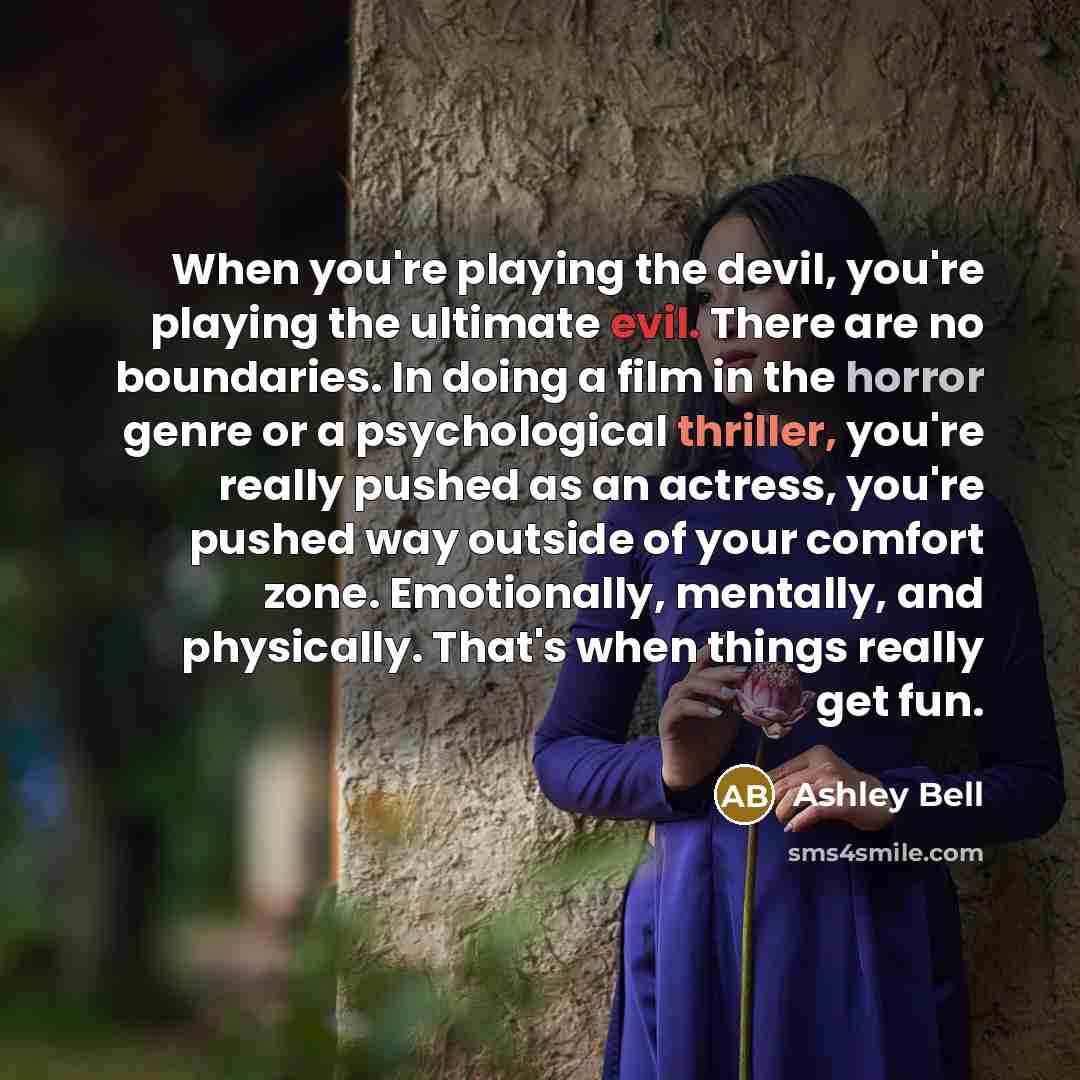 “When you're playing the devil, you're playing the ultimate evil. There are no boundaries. In doing a film in the horror genre or a psychological thriller, you're really pushed as an actress, you're pushed way outside of your comfort zone. Emotionally, mentally, and physically. That's when things…” quote by Ashley Bell