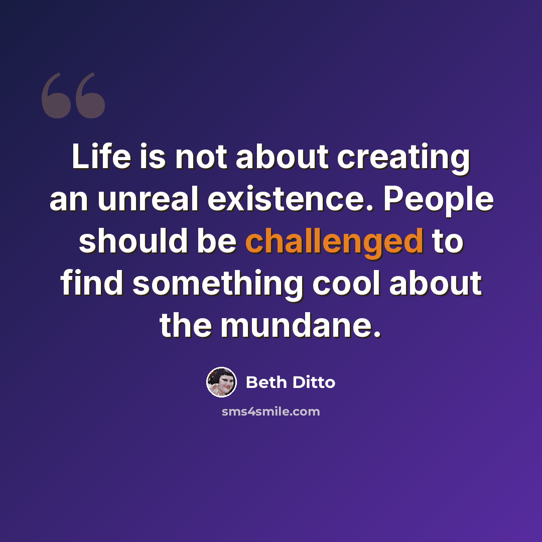 “Life is not about creating an unreal existence. People should be challenged to find something cool about the mundane.” quote by Beth Ditto