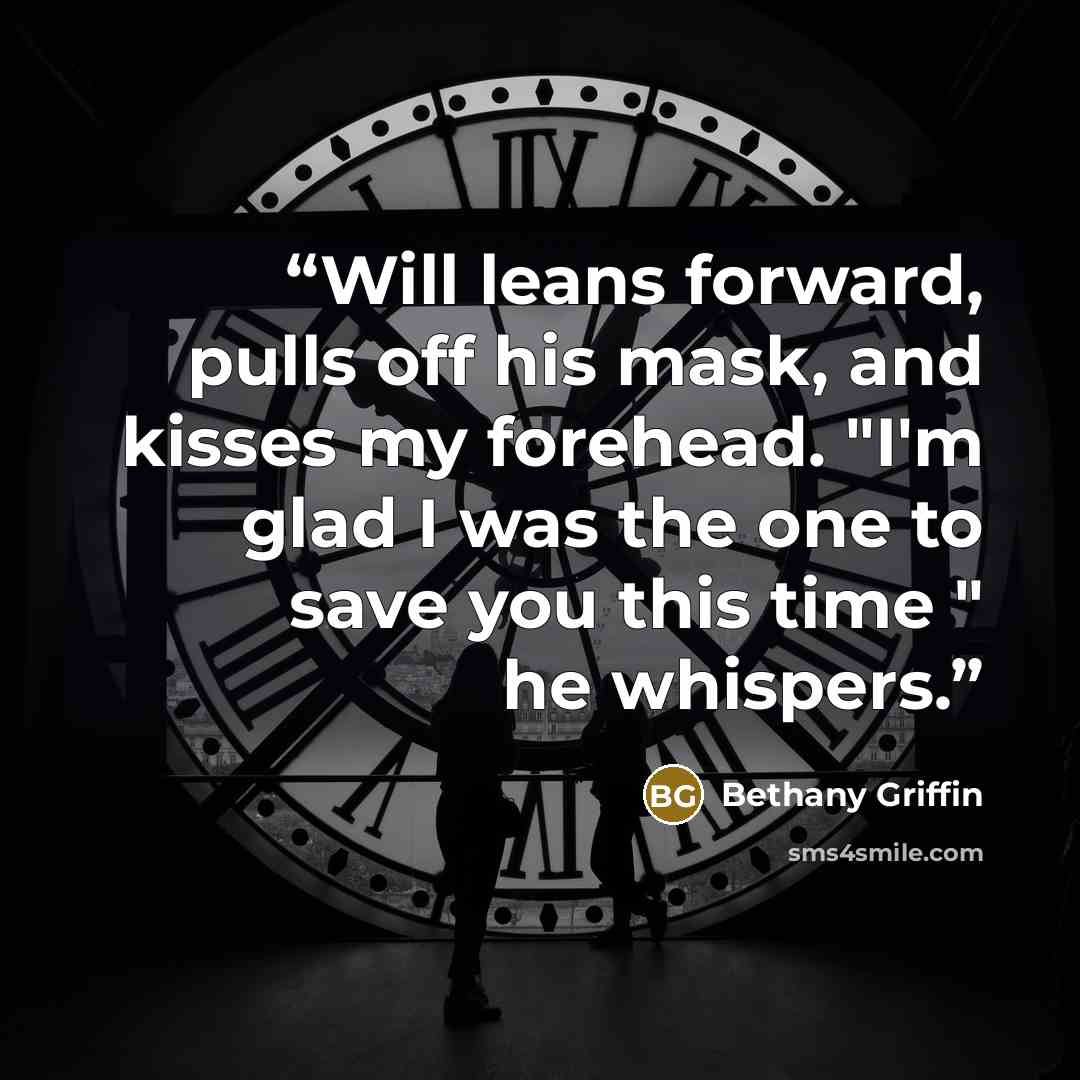 “Will leans forward, pulls off his mask, and kisses my forehead. "I'm glad I was the one to save you this time " he whispers.” quote by Bethany Griffin