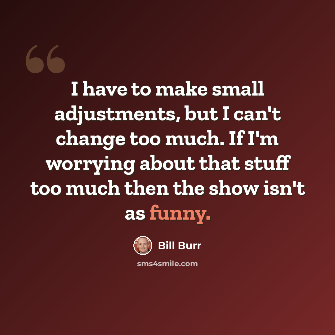 “I have to make small adjustments, but I can't change too much. If I'm worrying about that stuff too much then the show isn't as funny.” quote by Bill Burr