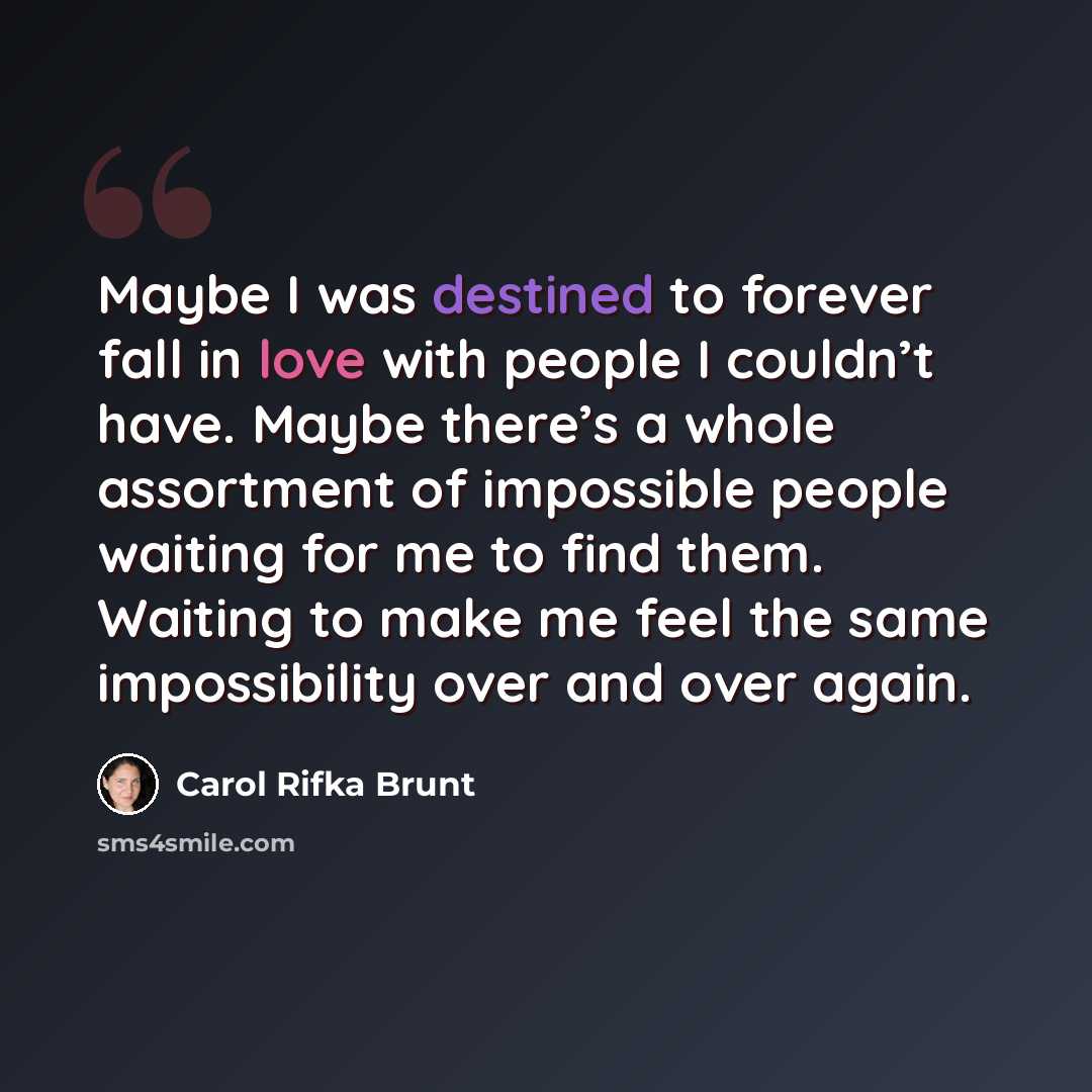 “Maybe I was destined to forever fall in love with people I couldn’t have. Maybe there’s a whole assortment of impossible people waiting for me to find them. Waiting to make me feel the same impossibility over and over again.” quote by Carol Rifka Brunt