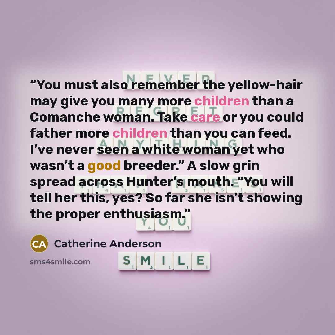 “You must also remember the yellow-hair may give you many more children than a Comanche woman. Take care or you could father more children than you can feed. I’ve never seen a white woman yet who wasn’t a good breeder.” A slow grin spread across Hunter’s mouth. “You will tell her this, yes? So far…” quote by Catherine Anderson