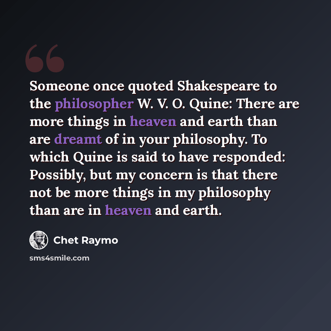 “Someone once quoted Shakespeare to the philosopher W. V. O. Quine: There are more things in heaven and earth than are dreamt of in your philosophy. To which Quine is said to have responded: Possibly, but my concern is that there not be more things in my philosophy than are in heaven and earth.” quote by Chet Raymo