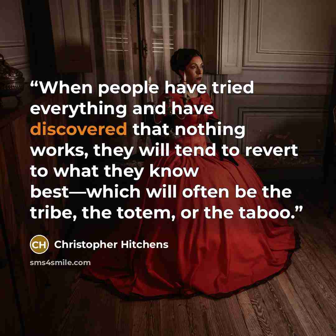 “When people have tried everything and have discovered that nothing works, they will tend to revert to what they know best—which will often be the tribe, the totem, or the taboo.” quote by Christopher Hitchens