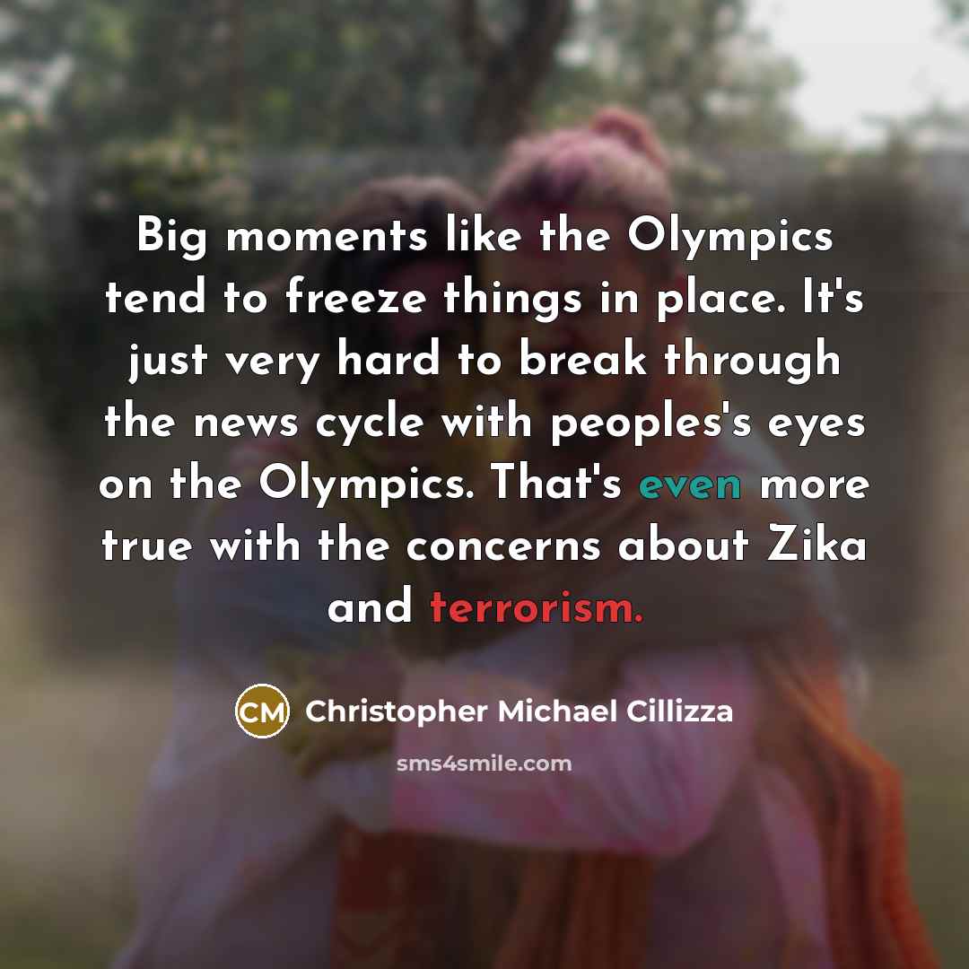 “Big moments like the Olympics tend to freeze things in place. It's just very hard to break through the news cycle with peoples's eyes on the Olympics. That's even more true with the concerns about Zika and terrorism.” quote by Christopher Michael Cillizza