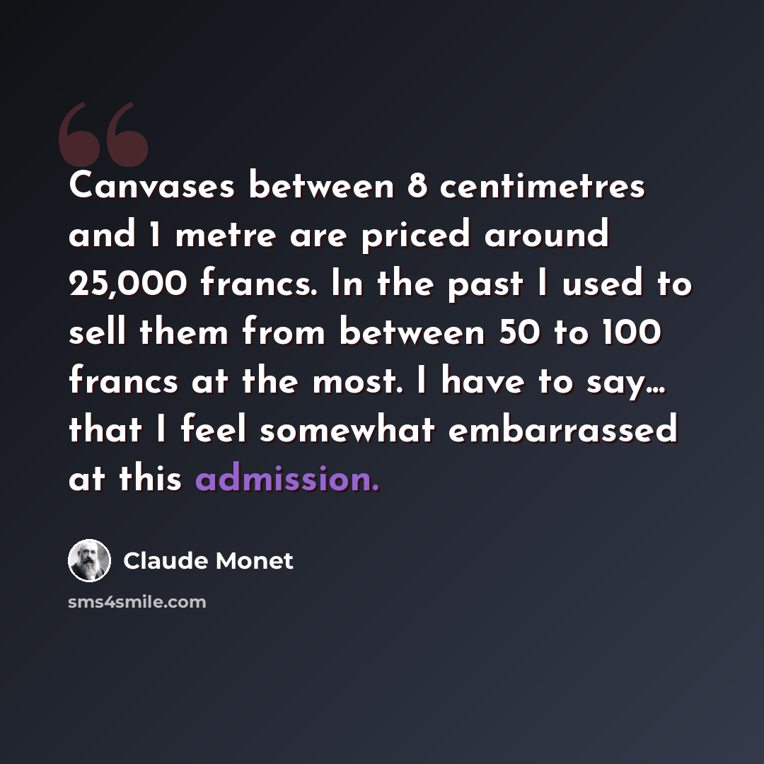 “Canvases between 8 centimetres and 1 metre are priced around 25,000 francs. In the past I used to sell them from between 50 to 100 francs at the most. I have to say... that I feel somewhat embarrassed at this admission.” quote by Claude Monet