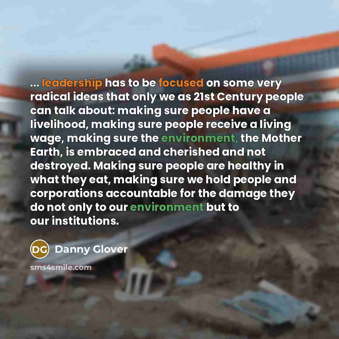 “... leadership has to be focused on some very radical ideas that only we as 21st Century people can talk about: making sure people have a livelihood, making sure people receive a living wage, making sure the environment, the Mother Earth, is embraced and cherished and not destroyed. Making sure…” quote by Danny Glover