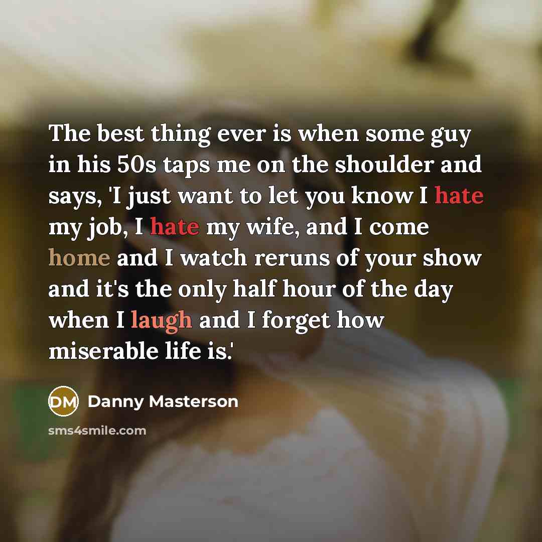 “The best thing ever is when some guy in his 50s taps me on the shoulder and says, 'I just want to let you know I hate my job, I hate my wife, and I come home and I watch reruns of your show and it's the only half hour of the day when I laugh and I forget how miserable life is.'” quote by Danny Masterson