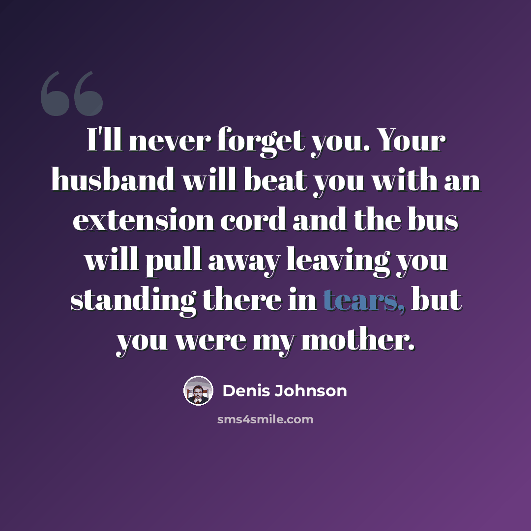 “I'll never forget you. Your husband will beat you with an extension cord and the bus will pull away leaving you standing there in tears, but you were my mother.” quote by Denis Johnson