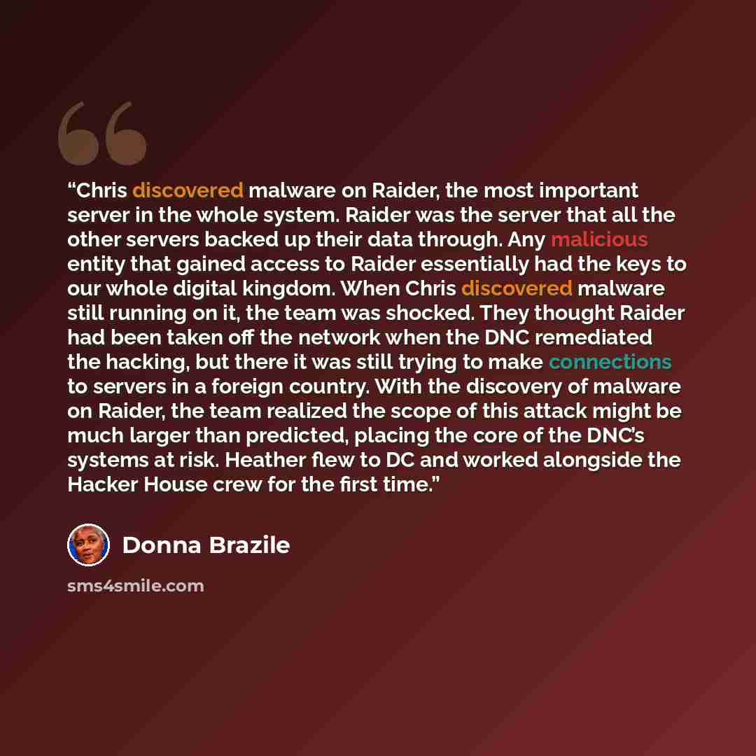 “Chris discovered malware on Raider, the most important server in the whole system. Raider was the server that all the other servers backed up their data through. Any malicious entity that gained access to Raider essentially had the keys to our whole digital kingdom. When Chris discovered malware…” quote by Donna Brazile