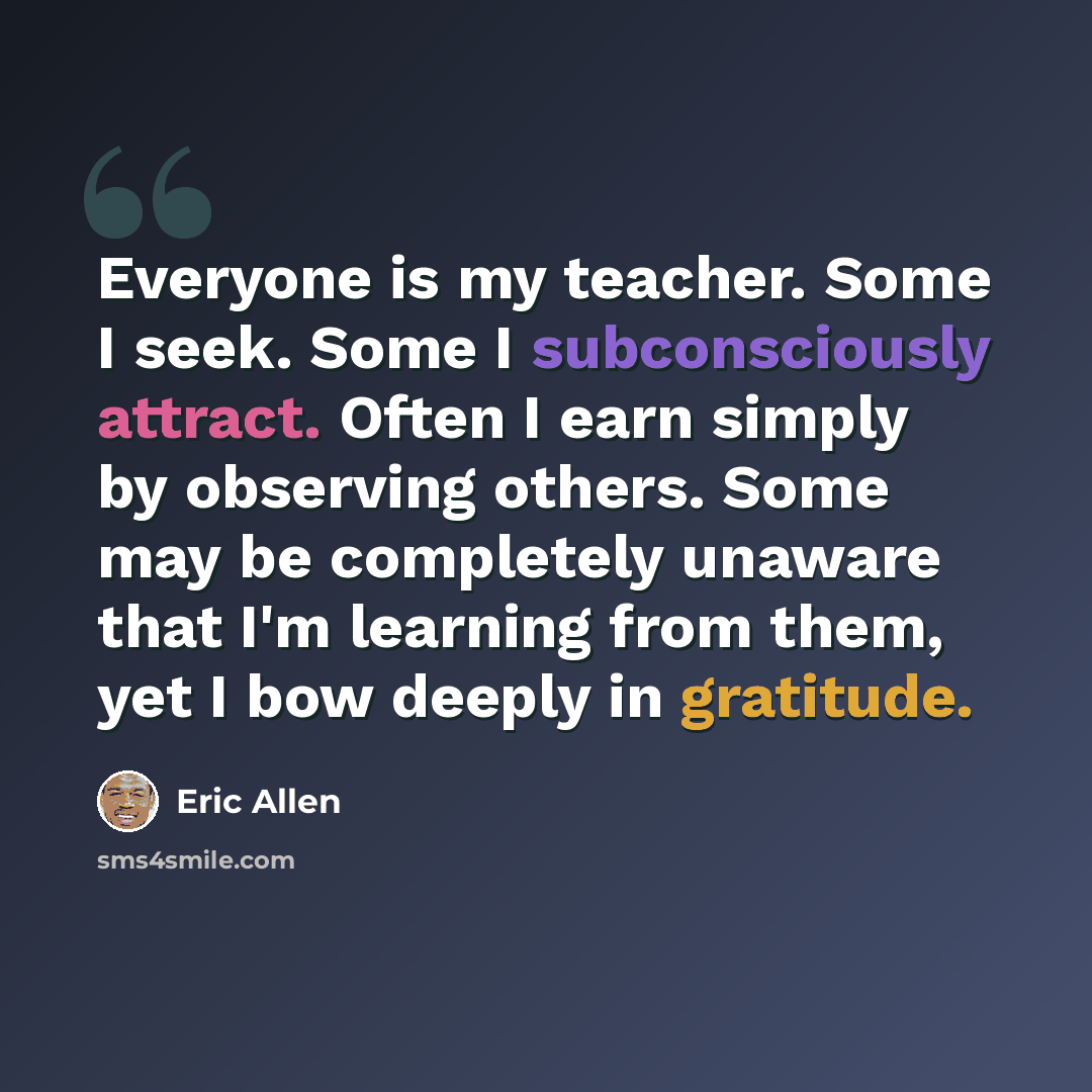 “Everyone is my teacher. Some I seek. Some I subconsciously attract. Often I earn simply by observing others. Some may be completely unaware that I'm learning from them, yet I bow deeply in gratitude.” quote by Eric Allen