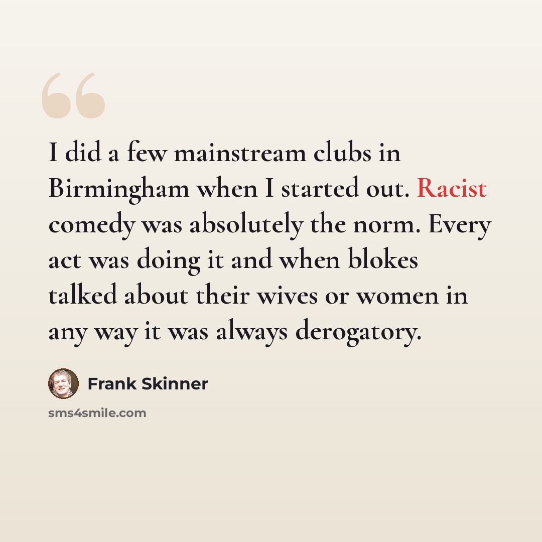 “I did a few mainstream clubs in Birmingham when I started out. Racist comedy was absolutely the norm. Every act was doing it and when blokes talked about their wives or women in any way it was always derogatory.” quote by Frank Skinner