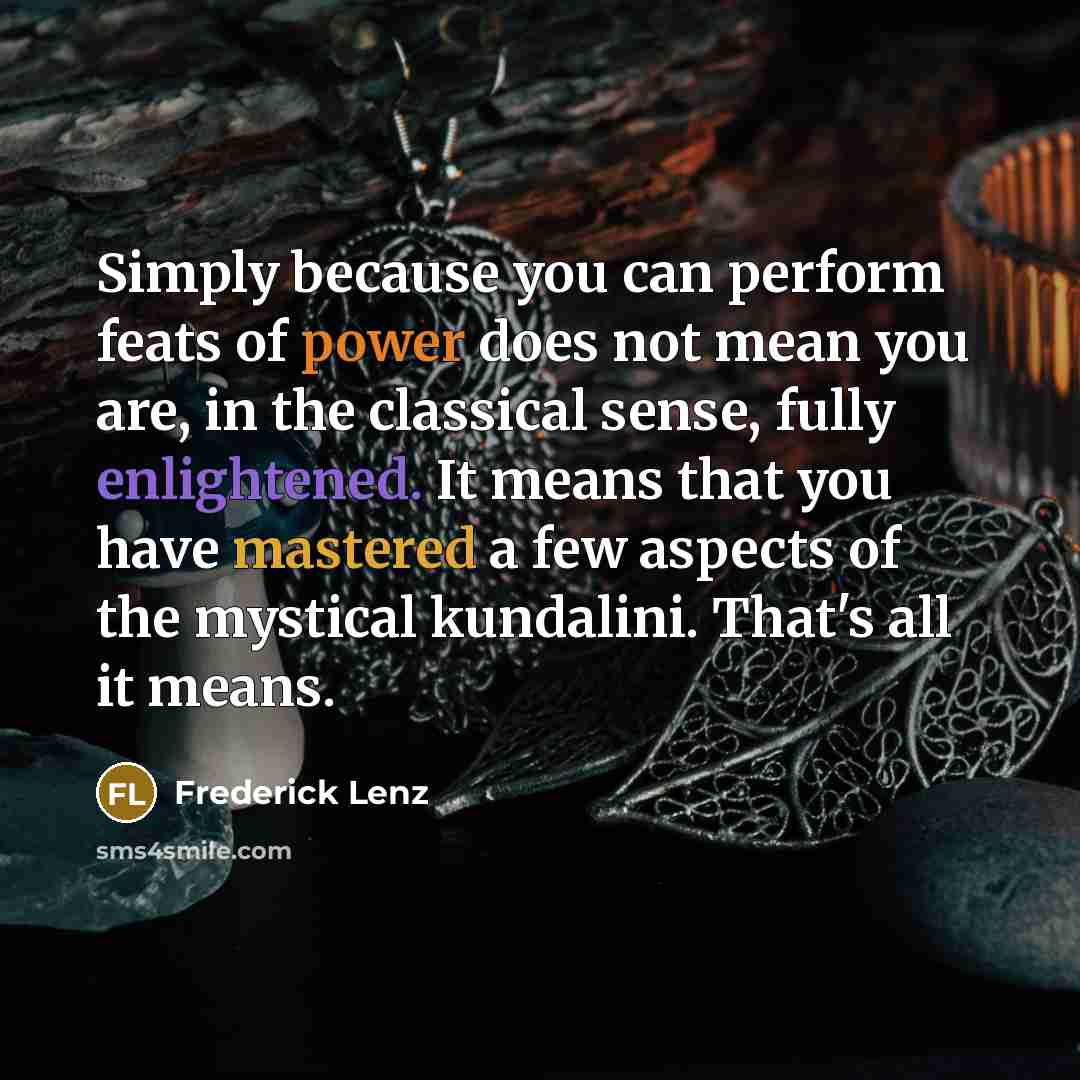 “Simply because you can perform feats of power does not mean you are, in the classical sense, fully enlightened. It means that you have mastered a few aspects of the mystical kundalini. That's all it means.” quote by Frederick Lenz