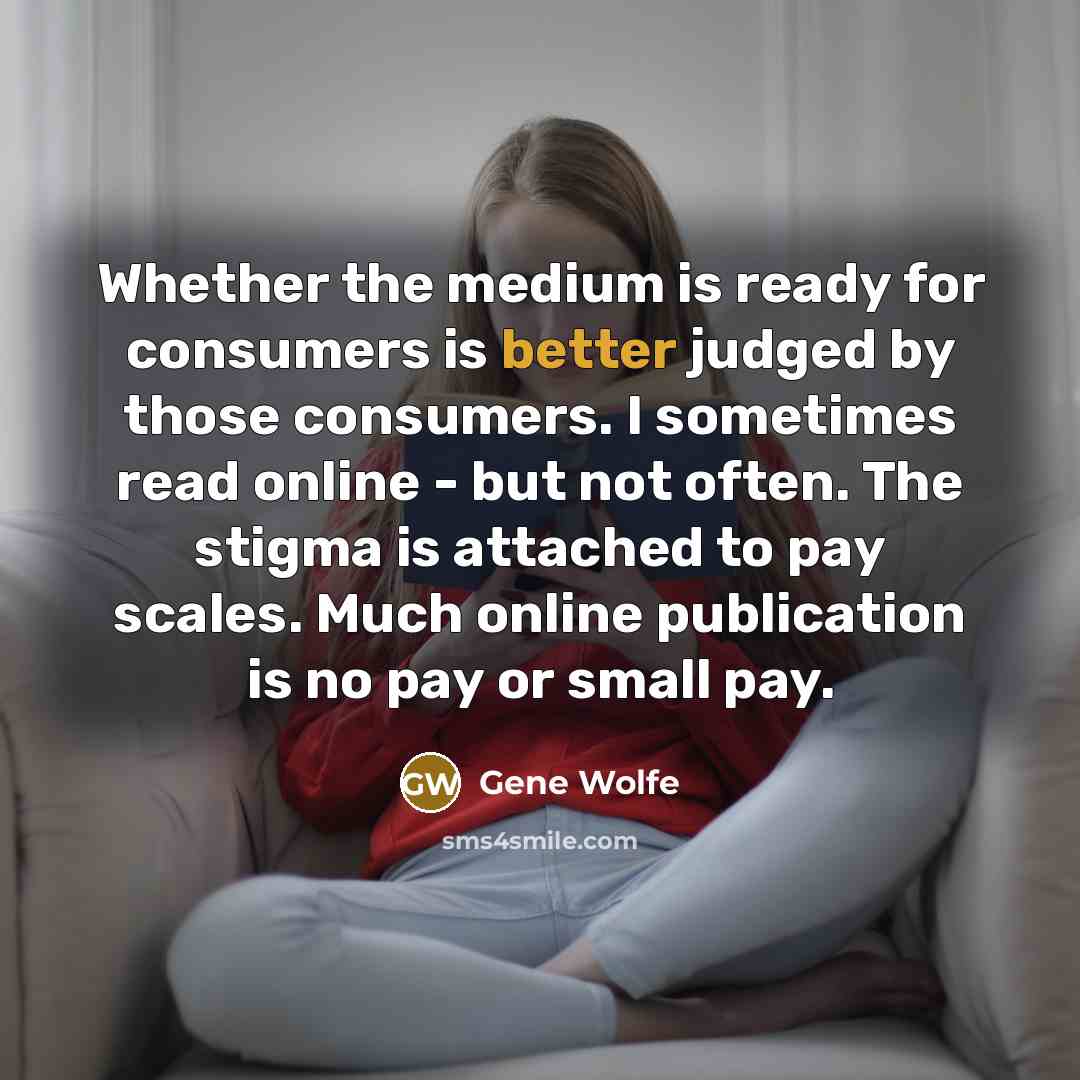 “Whether the medium is ready for consumers is better judged by those consumers. I sometimes read online - but not often. The stigma is attached to pay scales. Much online publication is no pay or small pay.” quote by Gene Wolfe