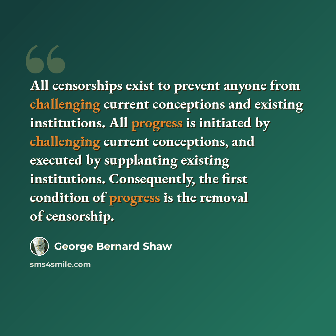 “All censorships exist to prevent anyone from challenging current conceptions and existing institutions. All progress is initiated by challenging current conceptions, and executed by supplanting existing institutions. Consequently, the first condition of progress is the removal of censorship.” quote by George Bernard Shaw