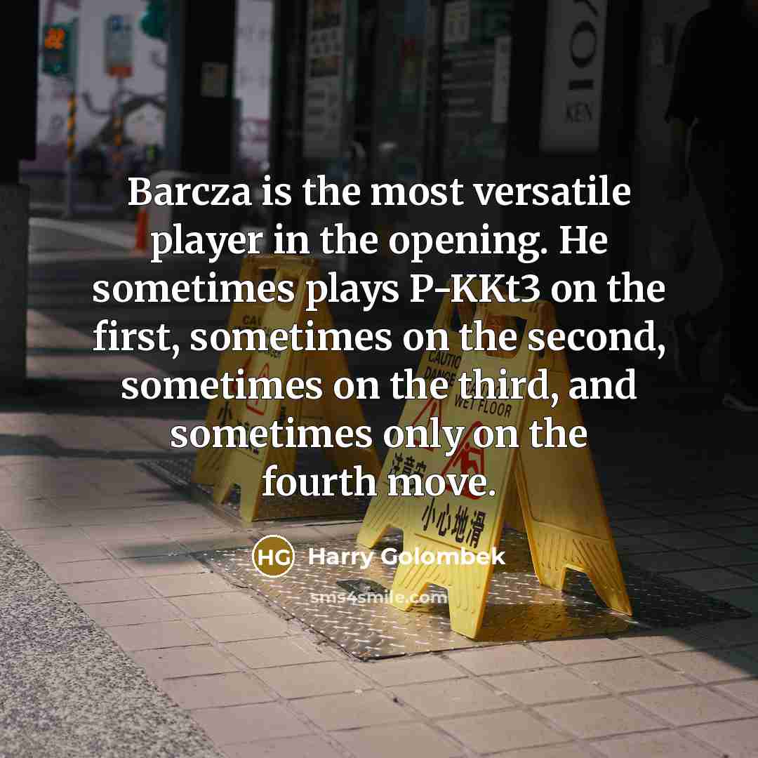 “Barcza is the most versatile player in the opening. He sometimes plays P-KKt3 on the first, sometimes on the second, sometimes on the third, and sometimes only on the fourth move.” quote by Harry Golombek