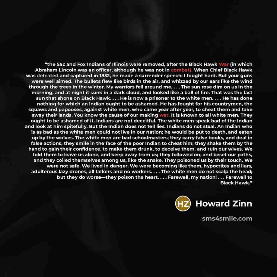 “the Sac and Fox Indians of Illinois were removed, after the Black Hawk War (in which Abraham Lincoln was an officer, although he was not in combat). When Chief Black Hawk was defeated and captured in 1832, he made a surrender speech: I fought hard. But your guns were well aimed. The bullets flew…” quote by Howard Zinn