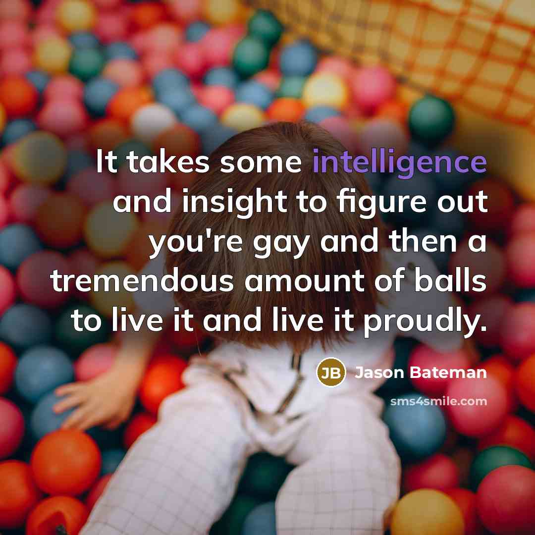 “It takes some intelligence and insight to figure out you're gay and then a tremendous amount of balls to live it and live it proudly.” quote by Jason Bateman