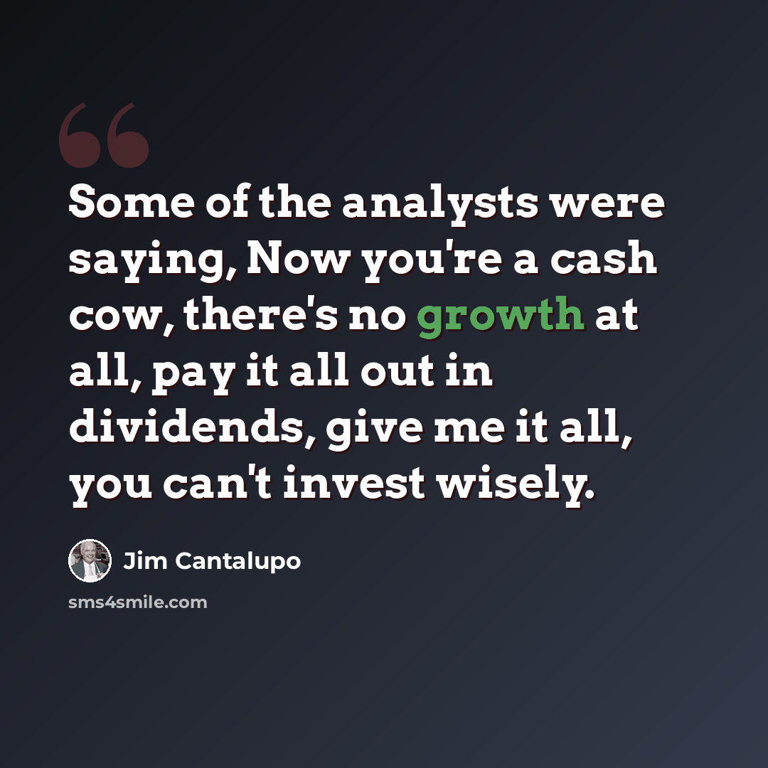 “Some of the analysts were saying, Now you're a cash cow, there's no growth at all, pay it all out in dividends, give me it all, you can't invest wisely.” quote by Jim Cantalupo