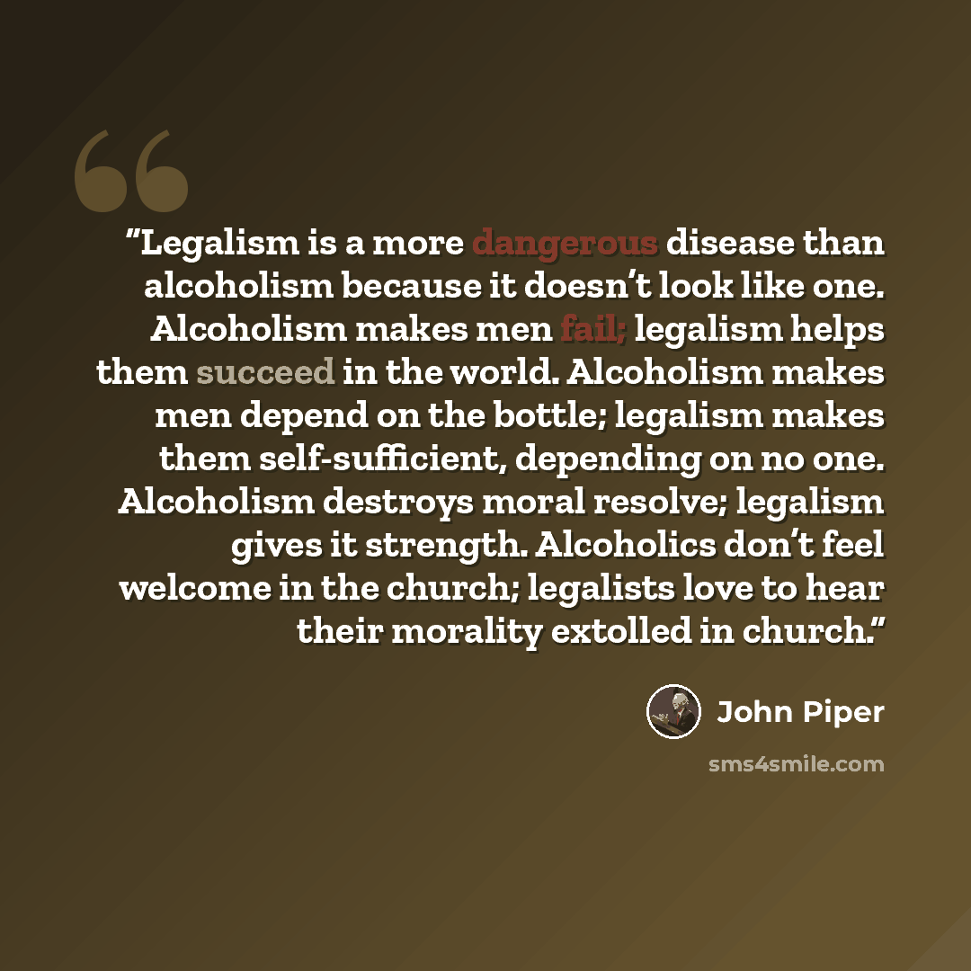 “Legalism is a more dangerous disease than alcoholism because it doesn’t look like one. Alcoholism makes men fail; legalism helps them succeed in the world. Alcoholism makes men depend on the bottle; legalism makes them self-sufficient, depending on no one. Alcoholism destroys moral resolve…” quote by John Piper