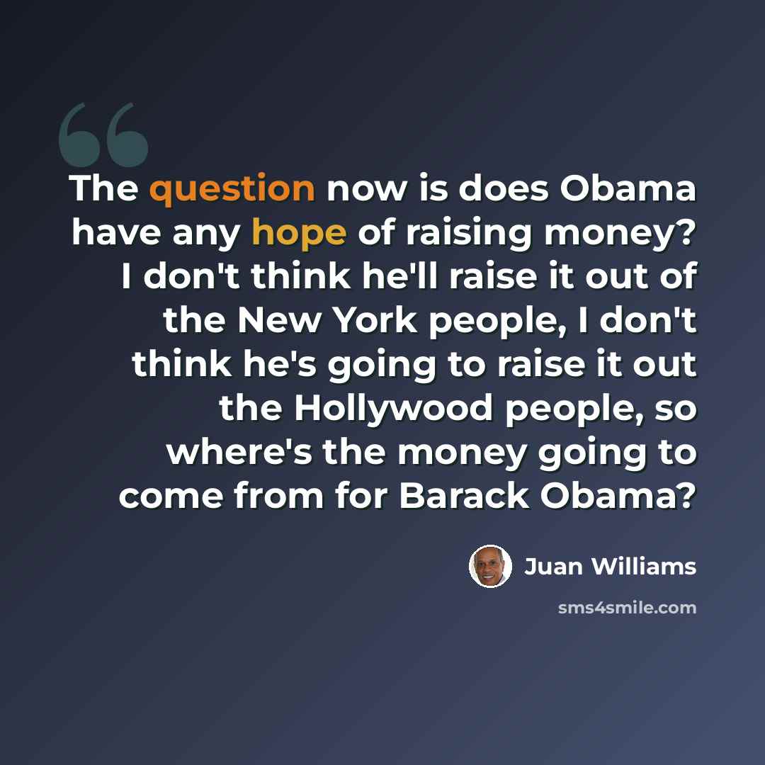 “The question now is does Obama have any hope of raising money? I don't think he'll raise it out of the New York people, I don't think he's going to raise it out the Hollywood people, so where's the money going to come from for Barack Obama?” quote by Juan Williams