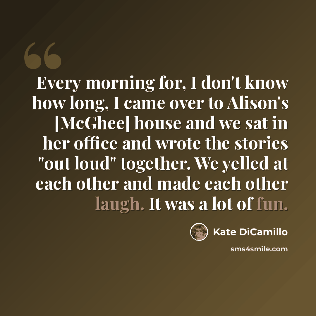 “Every morning for, I don't know how long, I came over to Alison's [McGhee] house and we sat in her office and wrote the stories "out loud" together. We yelled at each other and made each other laugh. It was a lot of fun.” quote by Kate DiCamillo