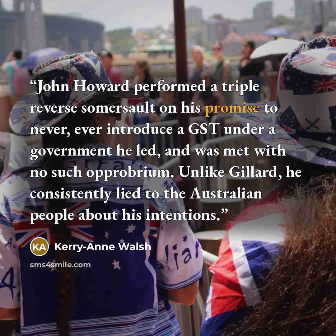 “John Howard performed a triple reverse somersault on his promise to never, ever introduce a GST under a government he led, and was met with no such opprobrium. Unlike Gillard, he consistently lied to the Australian people about his intentions.” quote by Kerry-Anne Walsh