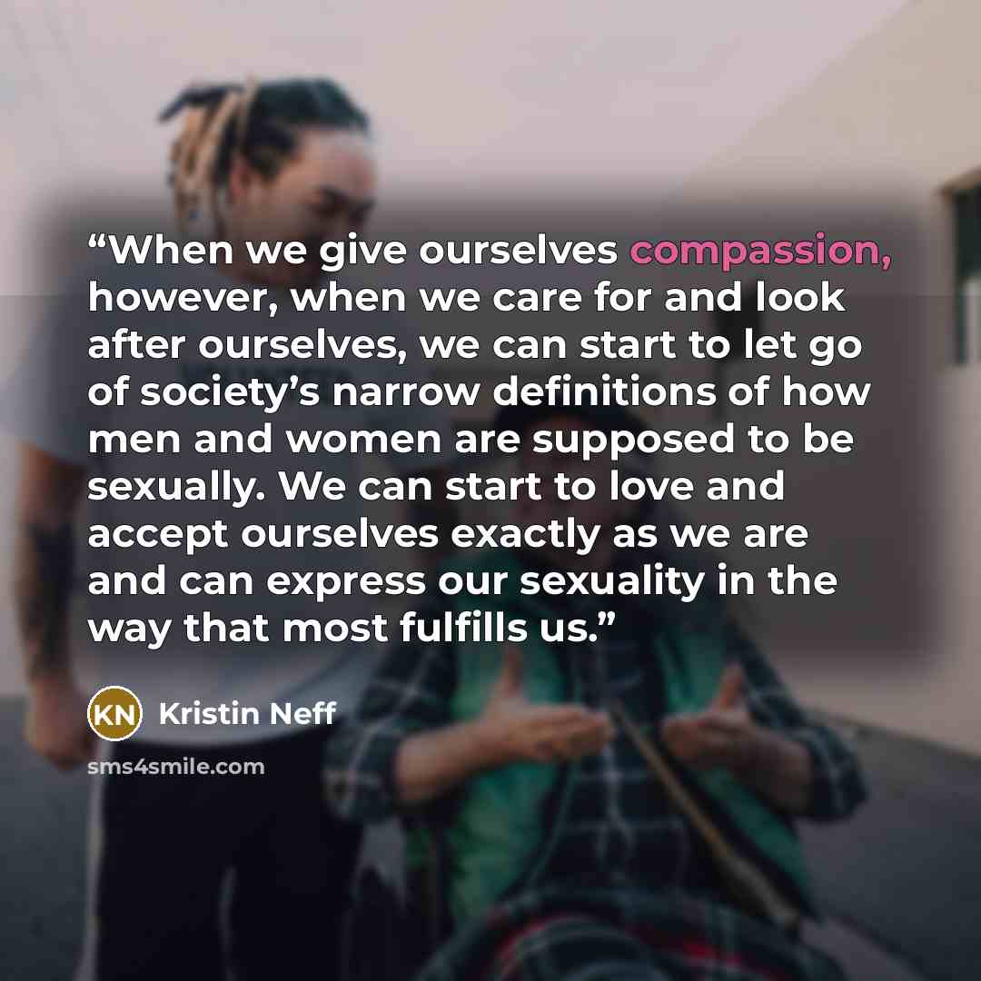 “When we give ourselves compassion, however, when we care for and look after ourselves, we can start to let go of society’s narrow definitions of how men and women are supposed to be sexually. We can start to love and accept ourselves exactly as we are and can express our sexuality in the way that…” quote by Kristin Neff