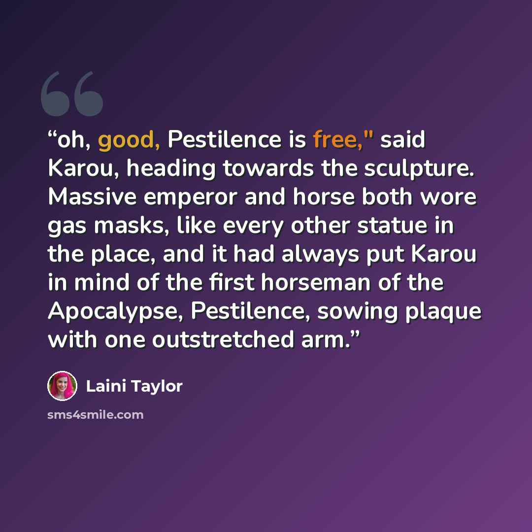 “oh, good, Pestilence is free," said Karou, heading towards the sculpture. Massive emperor and horse both wore gas masks, like every other statue in the place, and it had always put Karou in mind of the first horseman of the Apocalypse, Pestilence, sowing plaque with one outstretched arm.” quote by Laini Taylor
