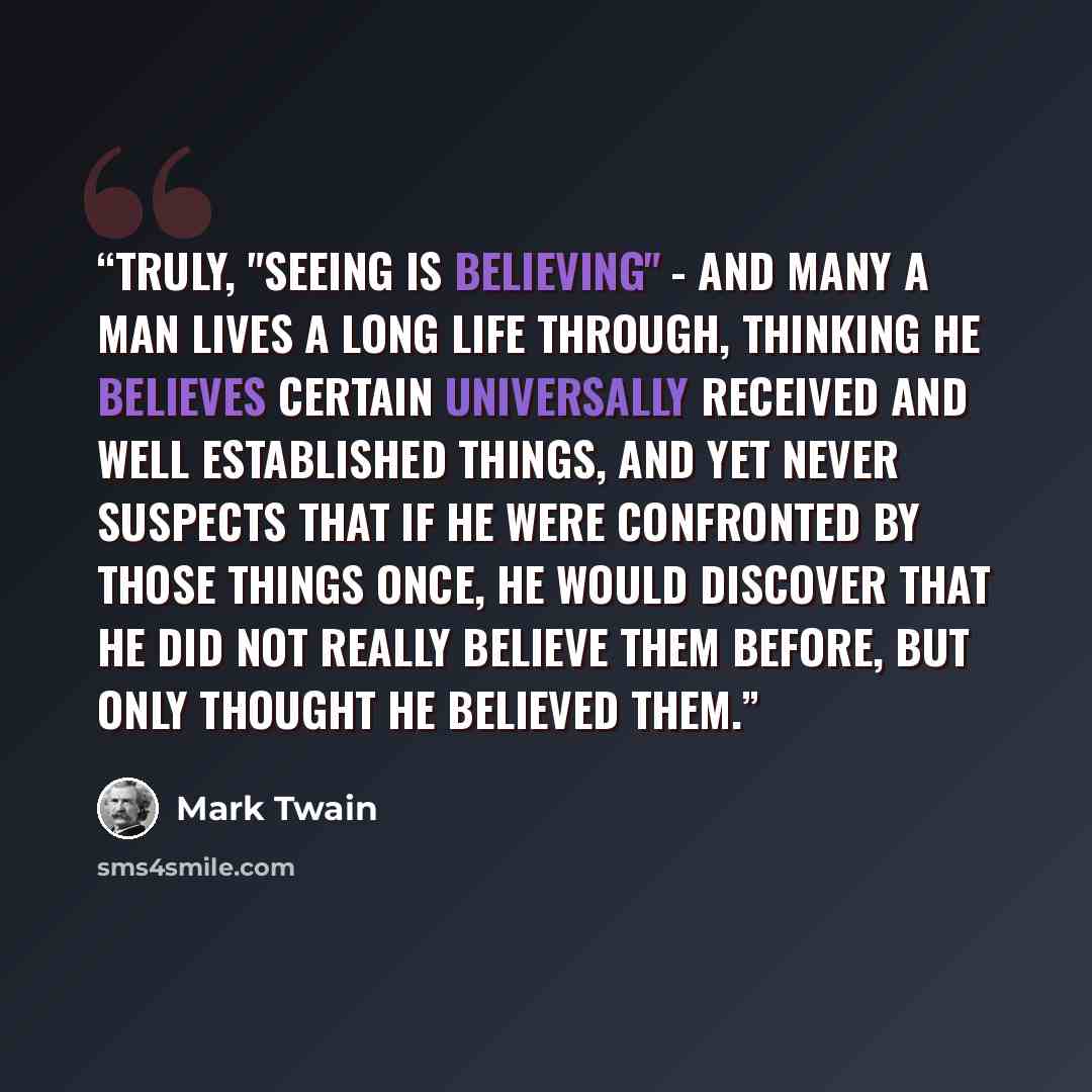 “Truly, "seeing is believing" - and many a man lives a long life through, thinking he believes certain universally received and well established things, and yet never suspects that if he were confronted by those things once, he would discover that he did not really believe them before, but only…” quote by Mark Twain