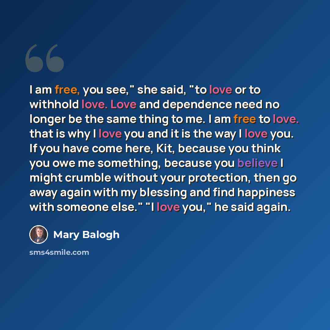 “I am free, you see," she said, "to love or to withhold love. Love and dependence need no longer be the same thing to me. I am free to love. that is why I love you and it is the way I love you. If you have come here, Kit, because you think you owe me something, because you believe I might crumble…” quote by Mary Balogh