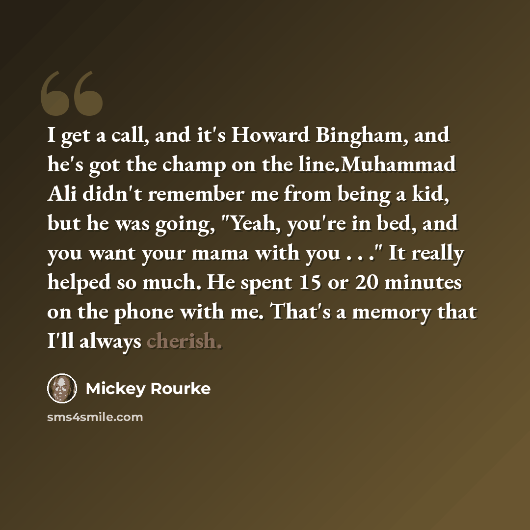 “I get a call, and it's Howard Bingham, and he's got the champ on the line.Muhammad Ali didn't remember me from being a kid, but he was going, "Yeah, you're in bed, and you want your mama with you . . ." It really helped so much. He spent 15 or 20 minutes on the phone with me. That's a memory that…” quote by Mickey Rourke