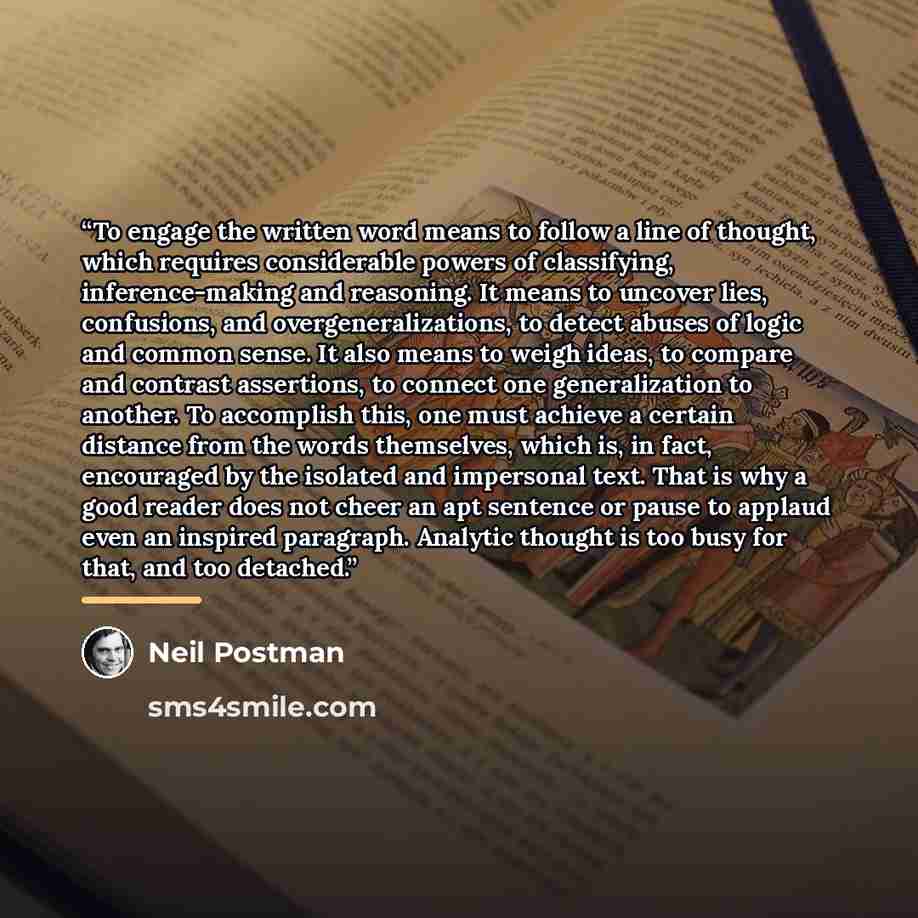 “To engage the written word means to follow a line of thought, which requires considerable powers of classifying, inference-making and reasoning. It means to uncover lies, confusions, and overgeneralizations, to detect abuses of logic and common sense. It also means to weigh ideas, to compare and…” quote by Neil Postman