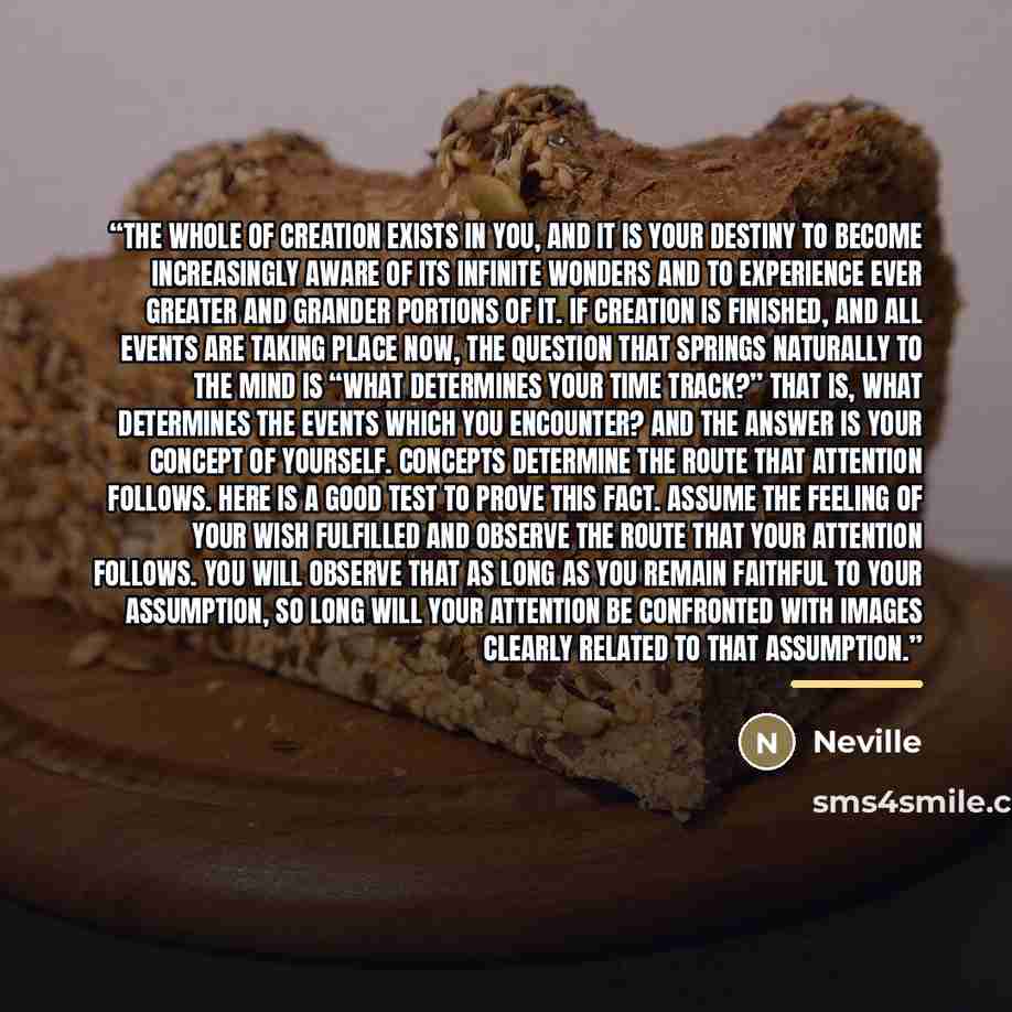 “The whole of creation exists in you, and it is your destiny to become increasingly aware of its infinite wonders and to experience ever greater and grander portions of it. If creation is finished, and all events are taking place now, the question that springs naturally to the mind is “what…” quote by Neville