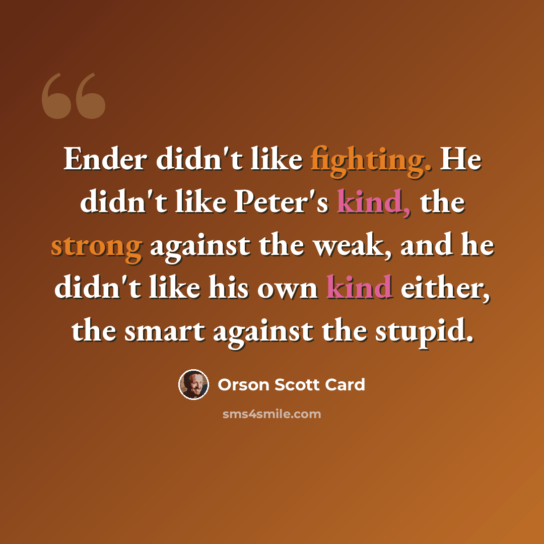 “Ender didn't like fighting. He didn't like Peter's kind, the strong against the weak, and he didn't like his own kind either, the smart against the stupid.” quote by Orson Scott Card