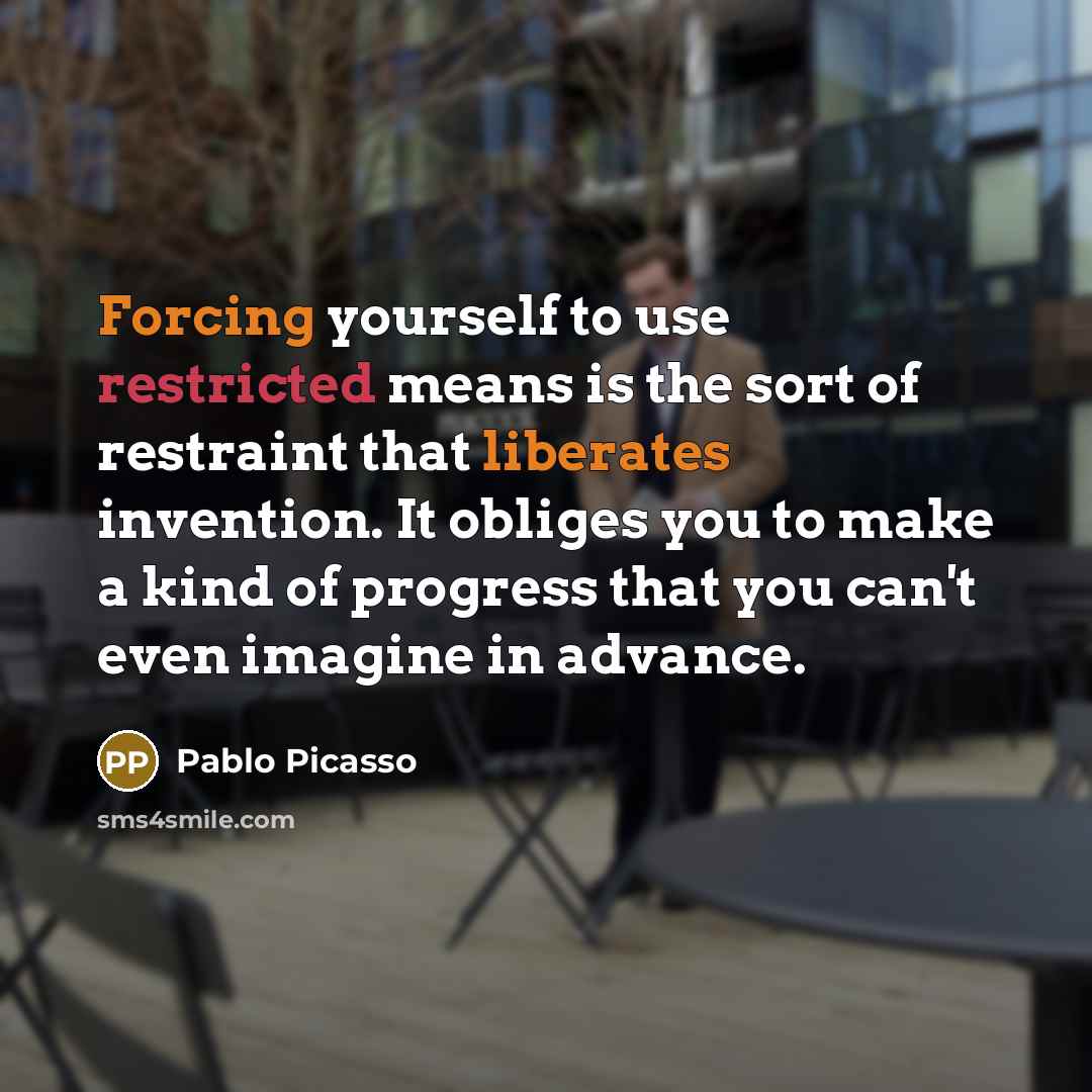 “Forcing yourself to use restricted means is the sort of restraint that liberates invention. It obliges you to make a kind of progress that you can't even imagine in advance.” quote by Pablo Picasso