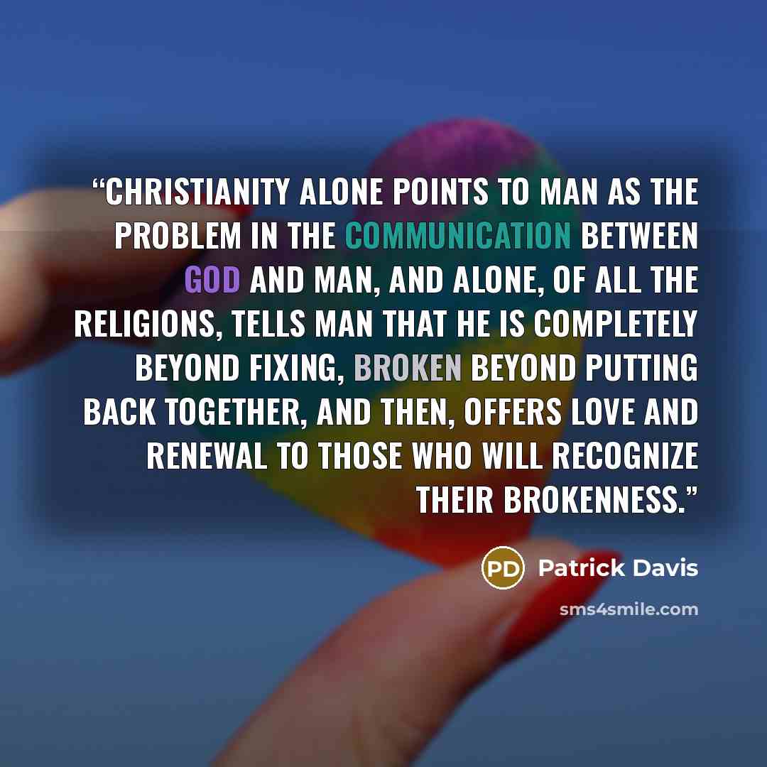 “Christianity alone points to man as the problem in the communication between God and man, and alone, of all the religions, tells man that he is completely beyond fixing, broken beyond putting back together, and then, offers love and renewal to those who will recognize their brokenness.” quote by Patrick Davis