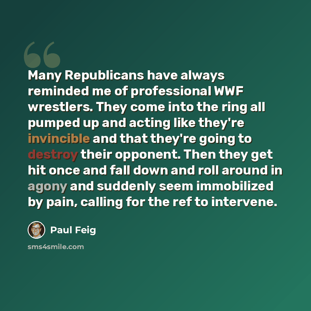 “Many Republicans have always reminded me of professional WWF wrestlers. They come into the ring all pumped up and acting like they're invincible and that they're going to destroy their opponent. Then they get hit once and fall down and roll around in agony and suddenly seem immobilized by pain…” quote by Paul Feig