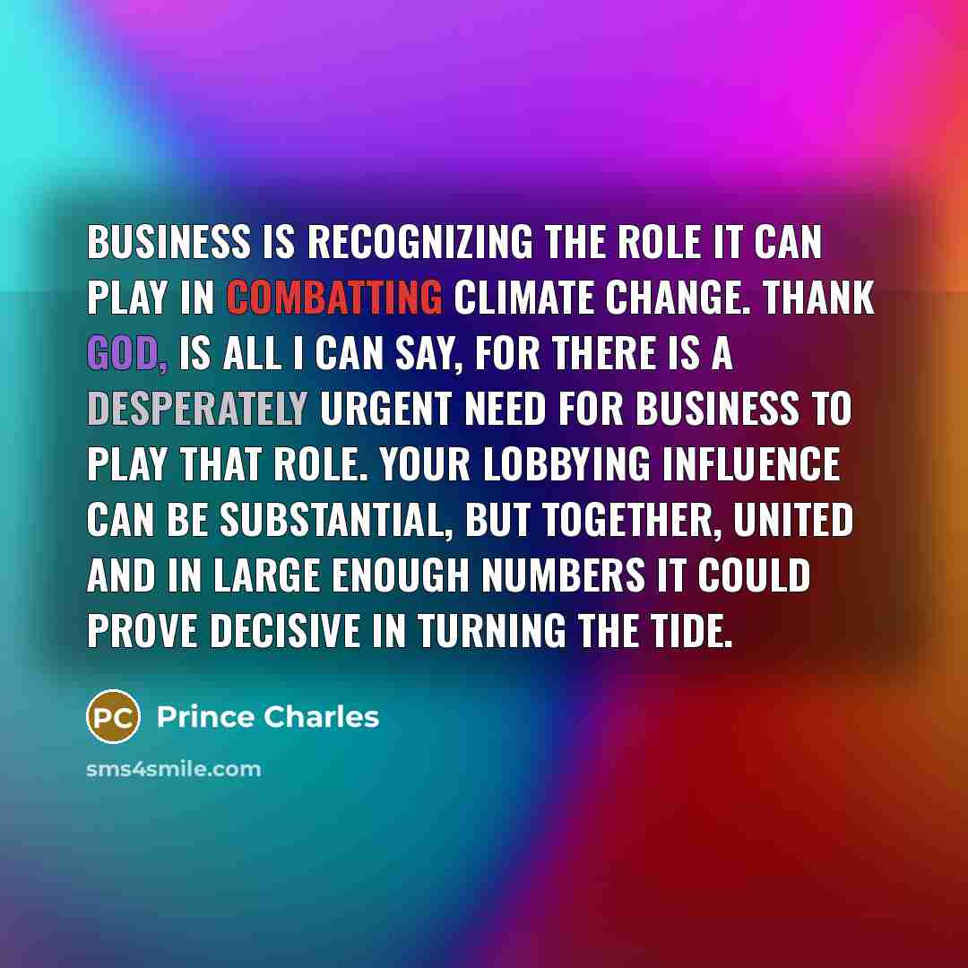 “Business is recognizing the role it can play in combatting climate change. Thank God, is all I can say, for there is a desperately urgent need for business to play that role. Your lobbying influence can be substantial, but together, united and in large enough numbers it could prove decisive in…” quote by Prince Charles