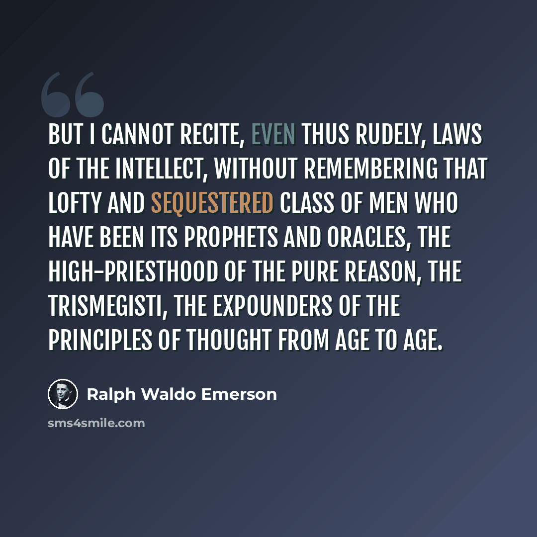 “But I cannot recite, even thus rudely, laws of the intellect, without remembering that lofty and sequestered class of men who have been its prophets and oracles, the high-priesthood of the pure reason, the Trismegisti, the expounders of the principles of thought from age to age.” quote by Ralph Waldo Emerson
