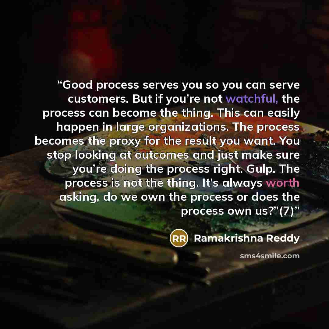 “Good process serves you so you can serve customers. But if you’re not watchful, the process can become the thing. This can easily happen in large organizations. The process becomes the proxy for the result you want. You stop looking at outcomes and just make sure you’re doing the process right…” quote by Ramakrishna Reddy