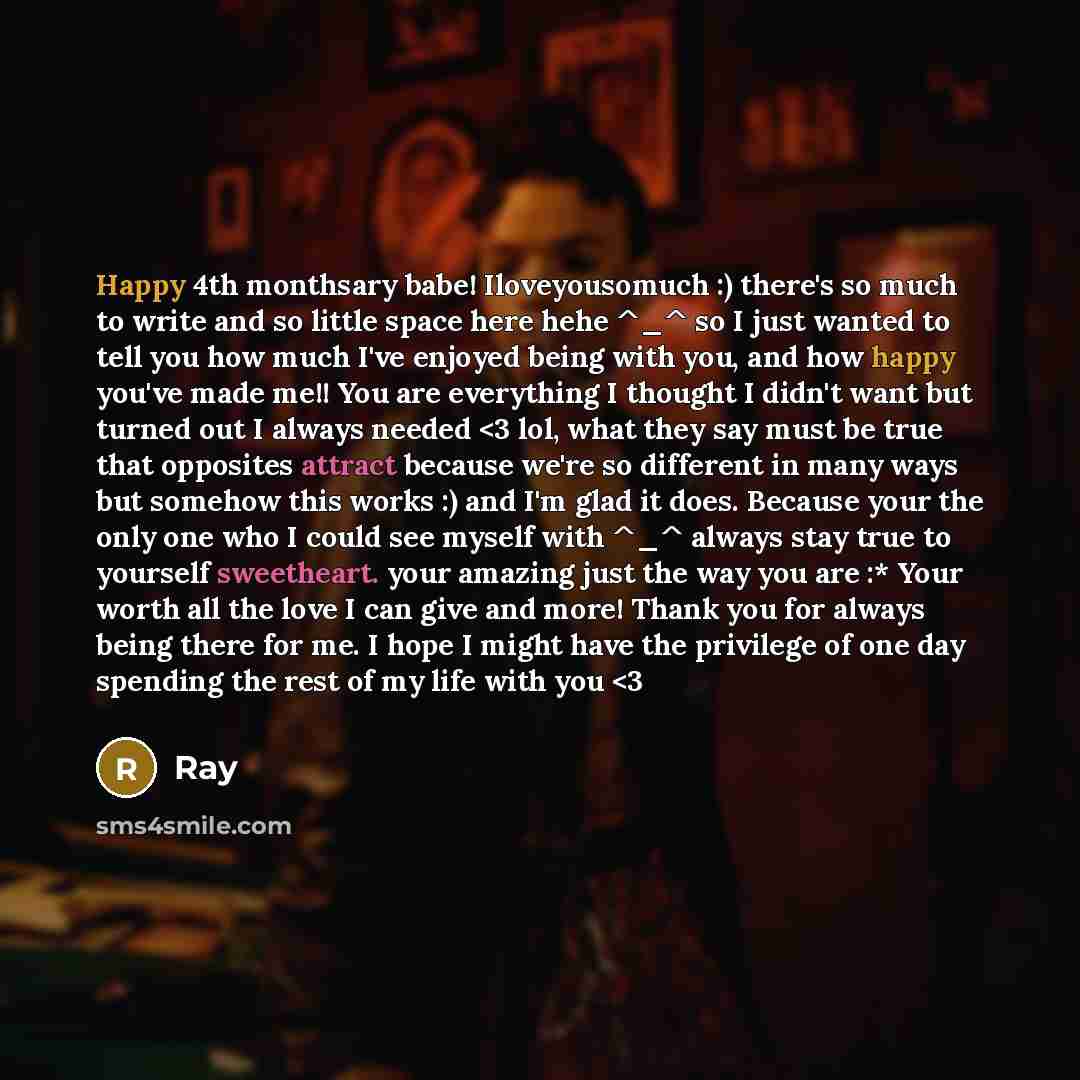 “Happy 4th monthsary babe! Iloveyousomuch :) there's so much to write and so little space here hehe ^_^ so I just wanted to tell you how much I've enjoyed being with you, and how happy you've made me!! You are everything I thought I didn't want but turned out I always needed” quote by Ray