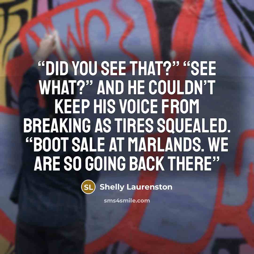 “Did you see that?” “See what?” And he couldn’t keep his voice from breaking as tires squealed. “Boot sale at Marlands. We are so going back there” quote by Shelly Laurenston