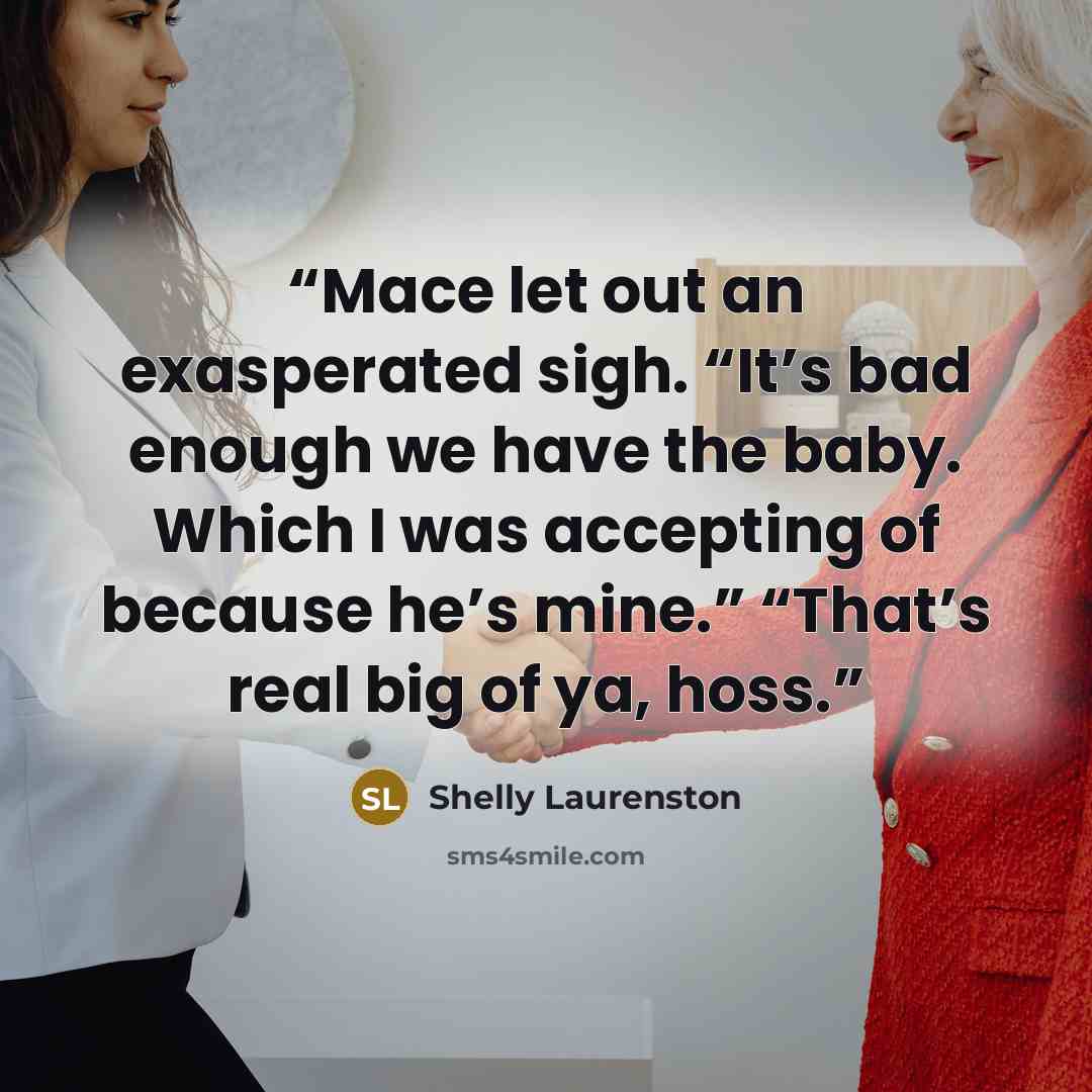 “Mace let out an exasperated sigh. “It’s bad enough we have the baby. Which I was accepting of because he’s mine.” “That’s real big of ya, hoss.” quote by Shelly Laurenston