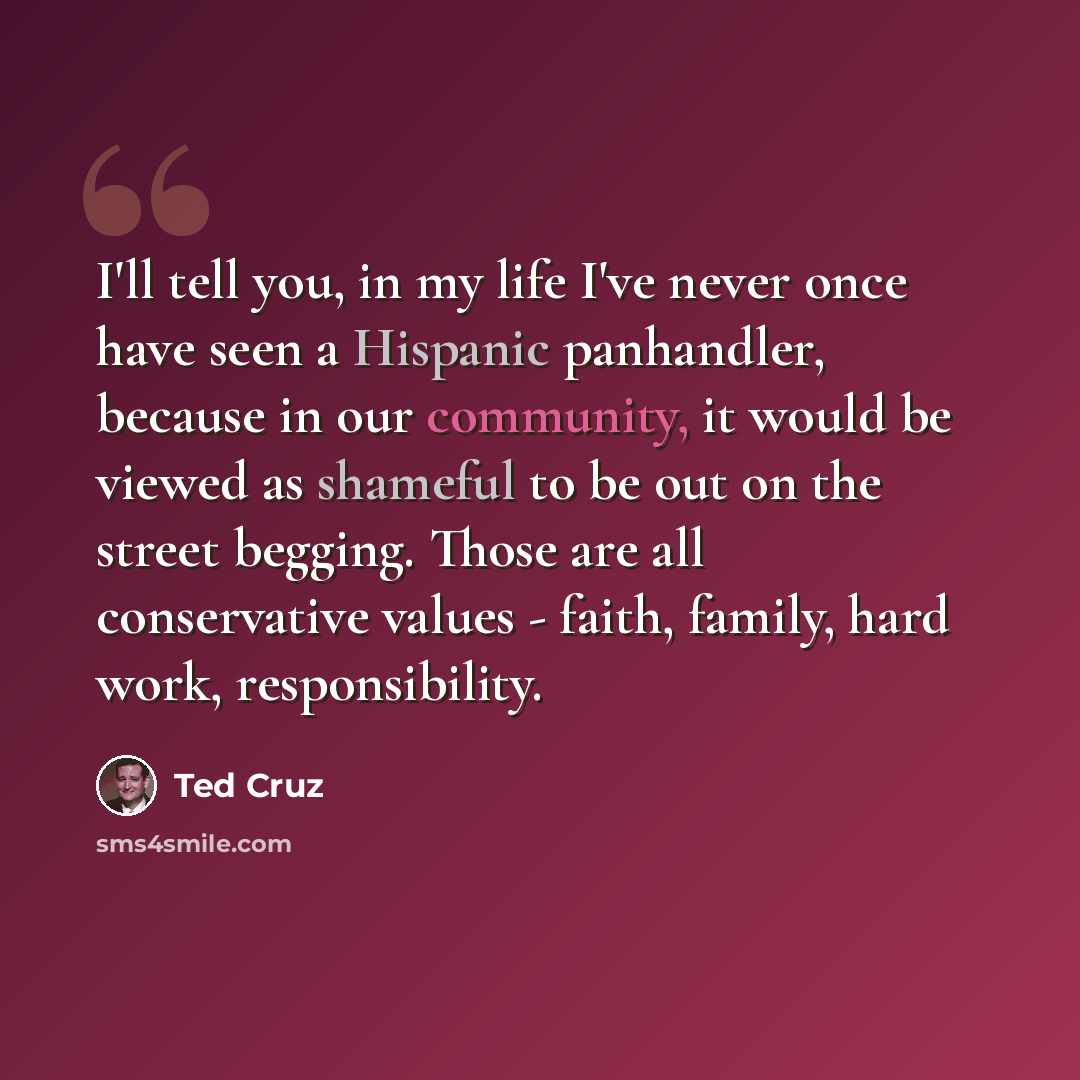 “I'll tell you, in my life I've never once have seen a Hispanic panhandler, because in our community, it would be viewed as shameful to be out on the street begging. Those are all conservative values - faith, family, hard work, responsibility.” quote by Ted Cruz