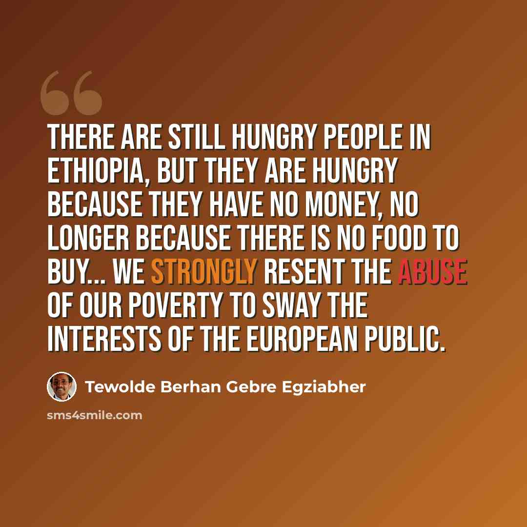 “There are still hungry people in Ethiopia, but they are hungry because they have no money, no longer because there is no food to buy... we strongly resent the abuse of our poverty to sway the interests of the European public.” quote by Tewolde Berhan Gebre Egziabher