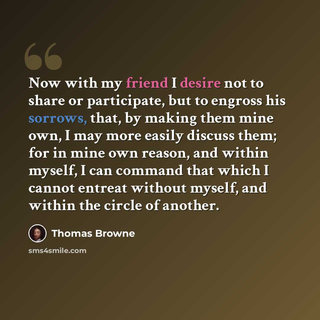 “Now with my friend I desire not to share or participate, but to engross his sorrows, that, by making them mine own, I may more easily discuss them; for in mine own reason, and within myself, I can command that which I cannot entreat without myself, and within the circle of another.” quote by Thomas Browne